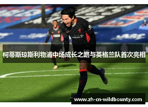 柯蒂斯琼斯利物浦中场成长之路与英格兰队首次亮相