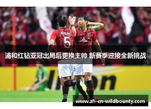 浦和红钻亚冠出局后更换主帅 新赛季迎接全新挑战